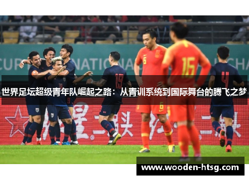 世界足坛超级青年队崛起之路：从青训系统到国际舞台的腾飞之梦